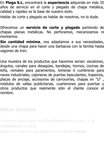 En Plega S.L. encontrar la experiencia adquirida en ms 35 aos de servicio en el corte y plegado de chapa metlica, calidad y rapidez es la base de nuestro xito. Hablar de corte y plegado es hablar de nosotros, no lo dude.  Ofrecemos un servicio de corte y plegado partiendo de chapas planas metlicas. No perforamos, mecanizamos ni montamos. Sin cantidad mnima, nos adaptamos a sus necesidades, desde una chapa para hacer una barbacoa con la familia hasta vagones de tren.  Una muestra de los productos que hacemos serian: escalones, ngulos, canales para desages, bandejas, hornos, cocinas de lea, remates para paramentos, lomeras  cumbreras para naves industriales, cajoneras de puertas basculantes, trapecios, placas de anclaje, accesorios de carroceras, chapas en "U" , mdulos de vallas publicitarias, cuarterones para puertas y otros productos que realmente slo el cliente conoce el nombre.   Datos tcnicos  Cortamos chapa hasta de 10 milmetros de grueso, y de  3 metros de longitud. Plegamos chapa en una longitud de hasta 6 metros.